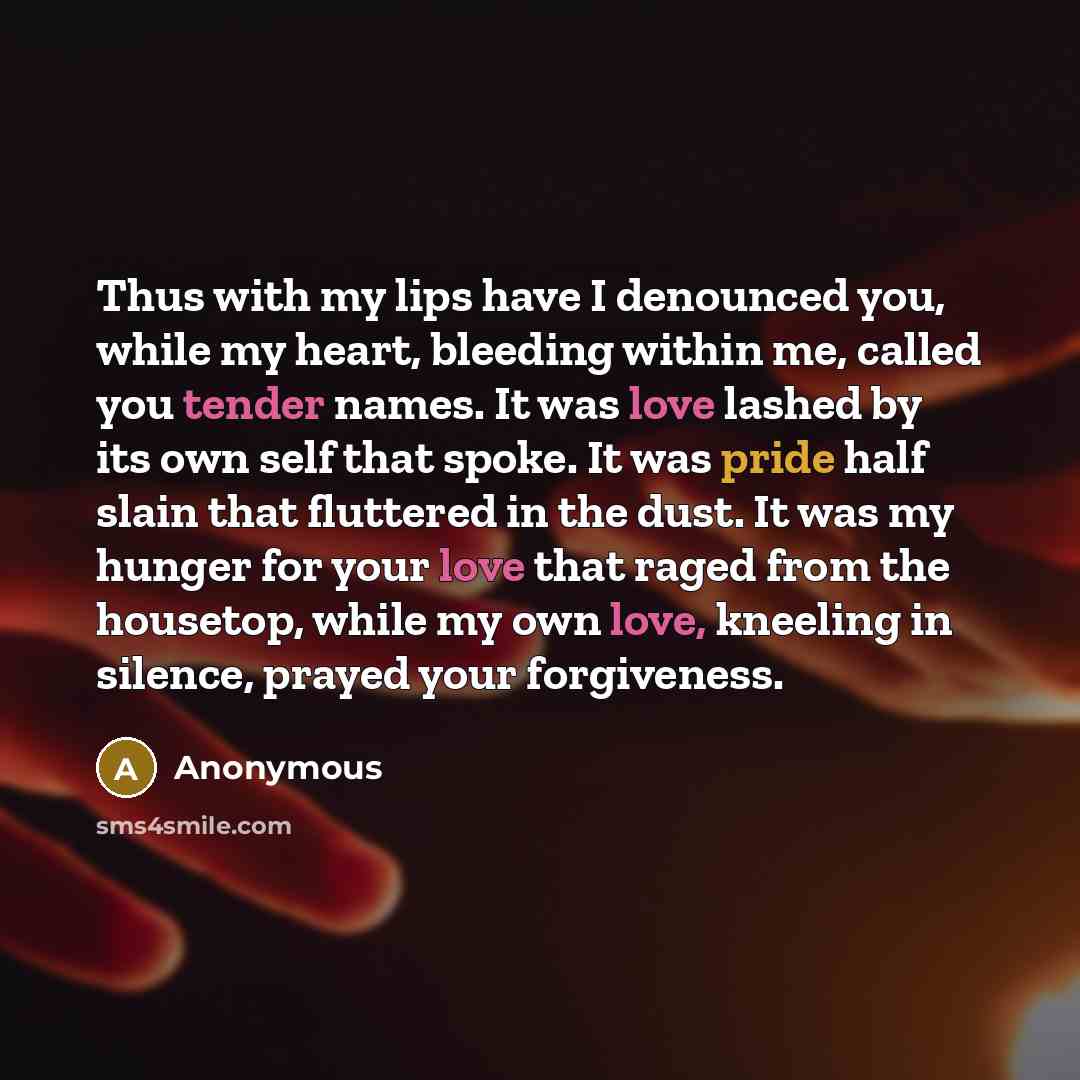 “Thus with my lips have I denounced you, while my heart, bleeding within me, called you tender names. It was love lashed by its own self that spoke. It was pride half slain that fluttered in the dust. It was my hunger for your love that raged from the housetop, while my own love, kneeling in…” quote by Anonymous