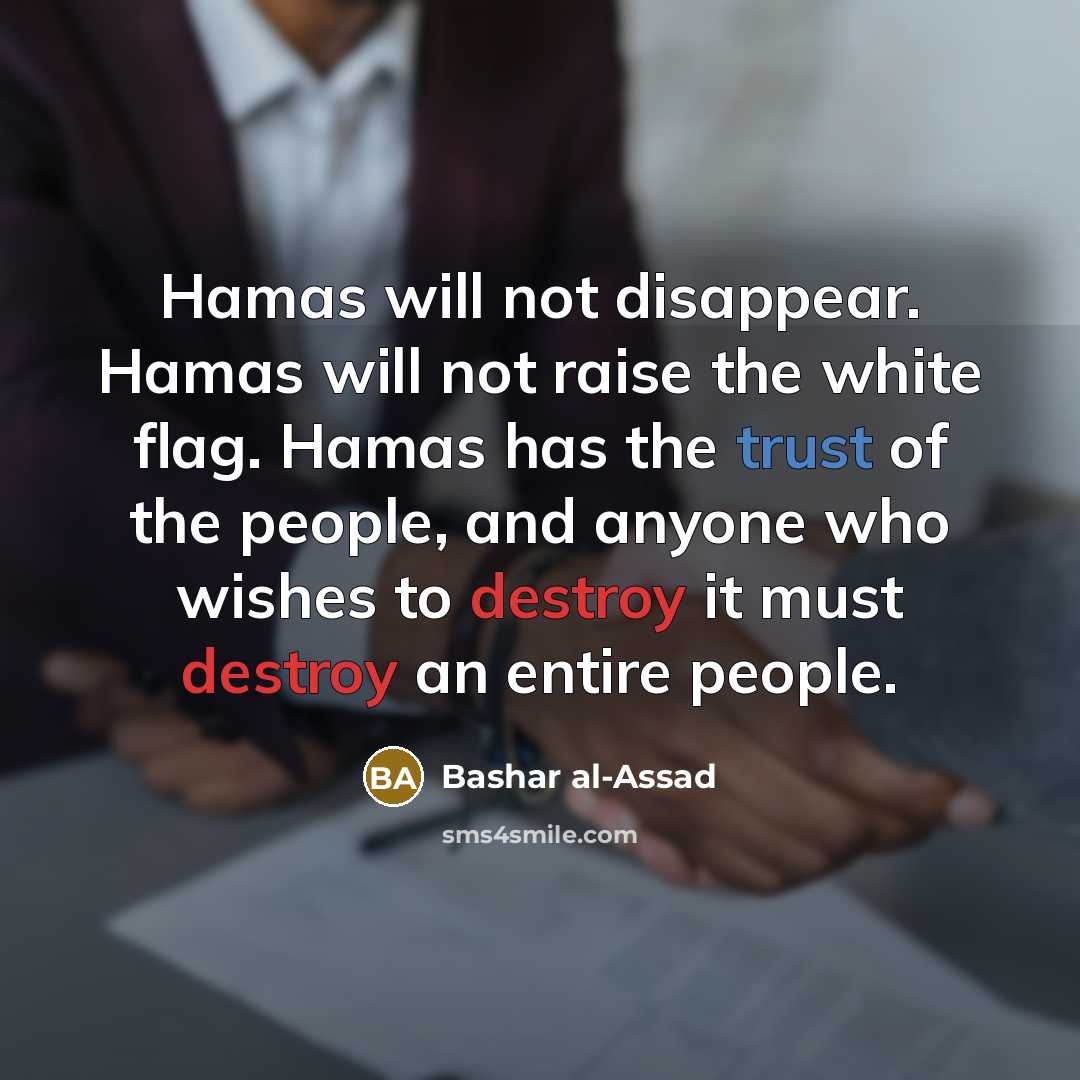 “Hamas will not disappear. Hamas will not raise the white flag. Hamas has the trust of the people, and anyone who wishes to destroy it must destroy an entire people.” quote by Bashar al-Assad