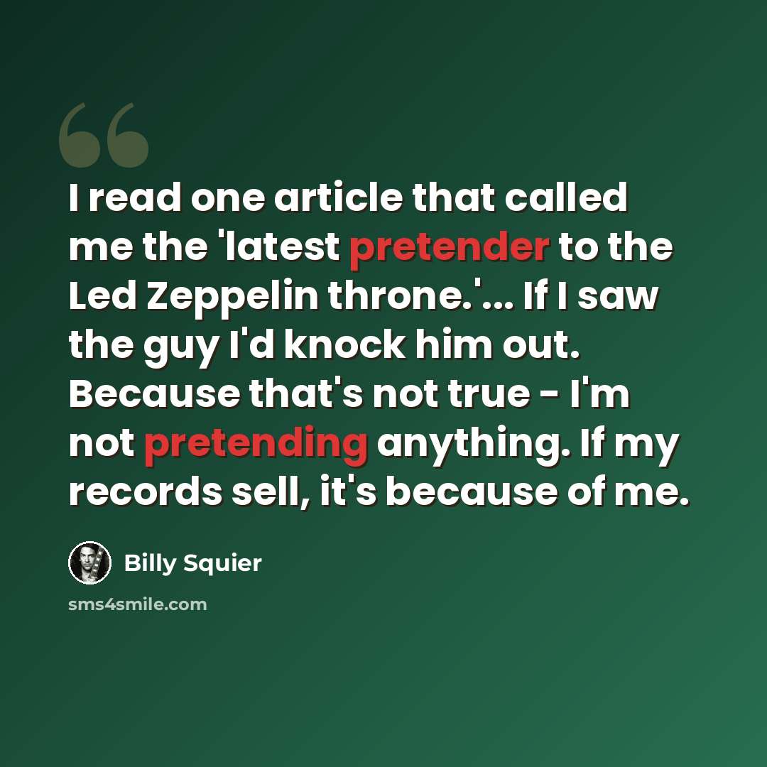 “I read one article that called me the 'latest pretender to the Led Zeppelin throne.'... If I saw the guy I'd knock him out. Because that's not true - I'm not pretending anything. If my records sell, it's because of me.” quote by Billy Squier