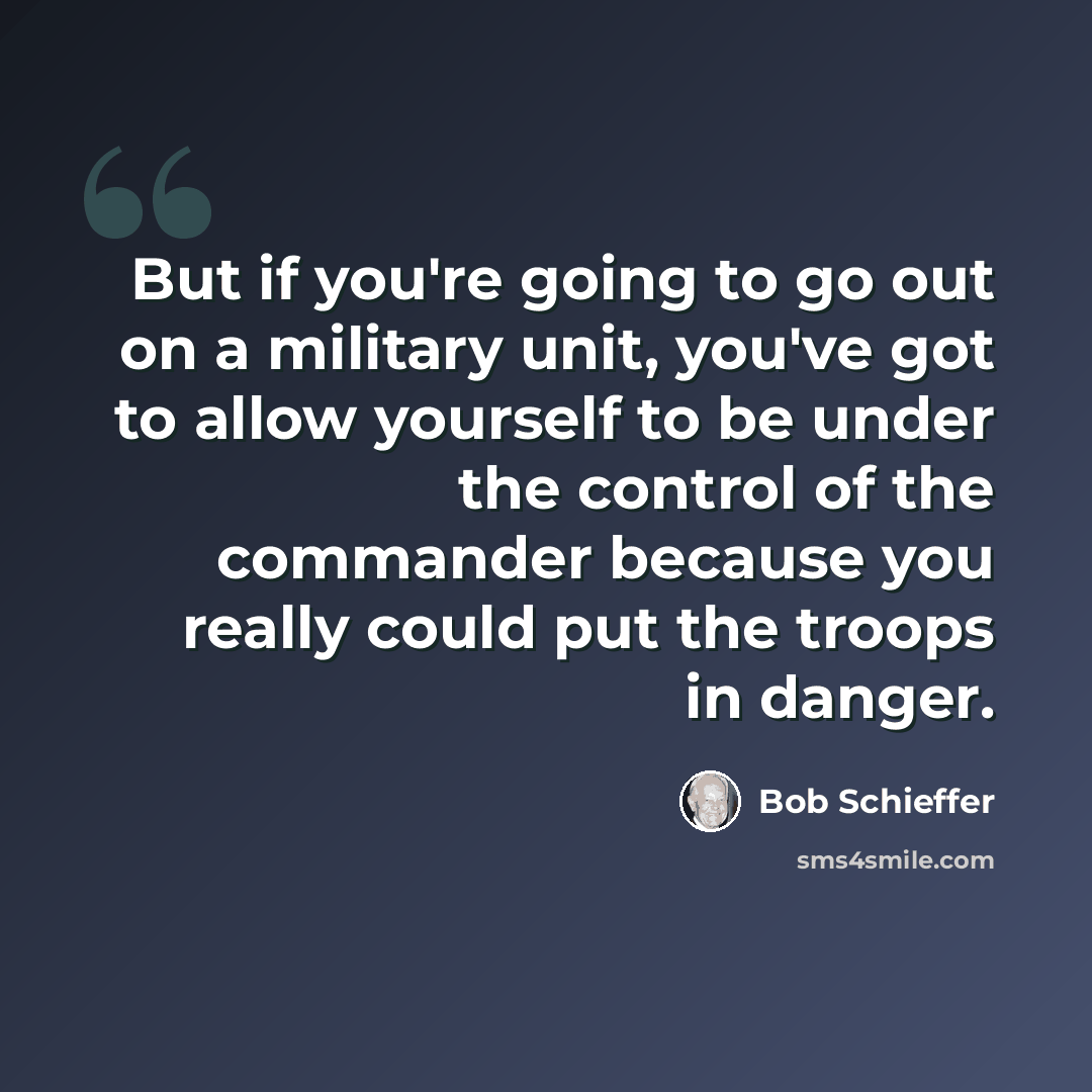 “But if you're going to go out on a military unit, you've got to allow yourself to be under the control of the commander because you really could put the troops in danger.” quote by Bob Schieffer