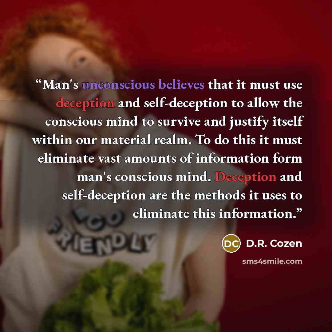 “Man's unconscious believes that it must use deception and self-deception to allow the conscious mind to survive and justify itself within our material realm. To do this it must eliminate vast amounts of information form man's conscious mind. Deception and self-deception are the methods it uses to…” quote by D.R. Cozen