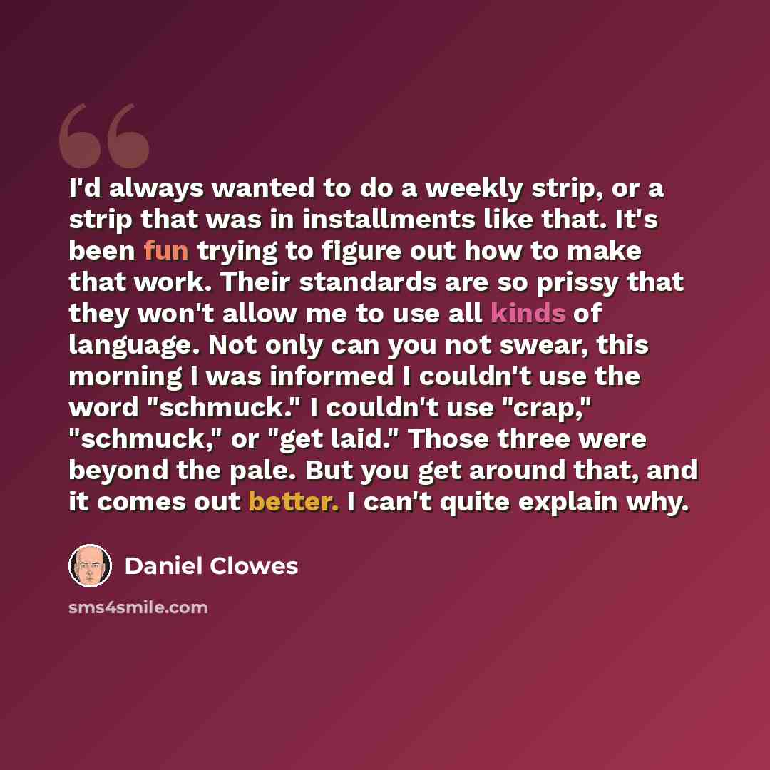 “I'd always wanted to do a weekly strip, or a strip that was in installments like that. It's been fun trying to figure out how to make that work. Their standards are so prissy that they won't allow me to use all kinds of language. Not only can you not swear, this morning I was informed I couldn't…” quote by Daniel Clowes