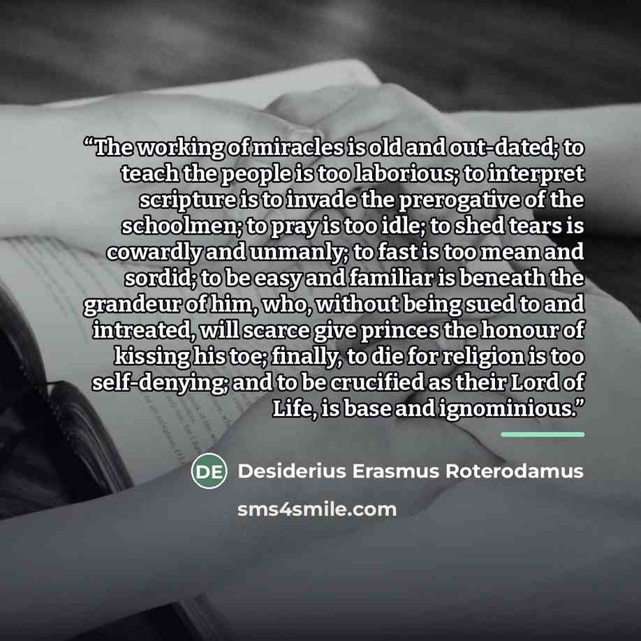 “The working of miracles is old and out-dated; to teach the people is too laborious; to interpret scripture is to invade the prerogative of the schoolmen; to pray is too idle; to shed tears is cowardly and unmanly; to fast is too mean and sordid; to be easy and familiar is beneath the grandeur of…” quote by Desiderius Erasmus Roterodamus