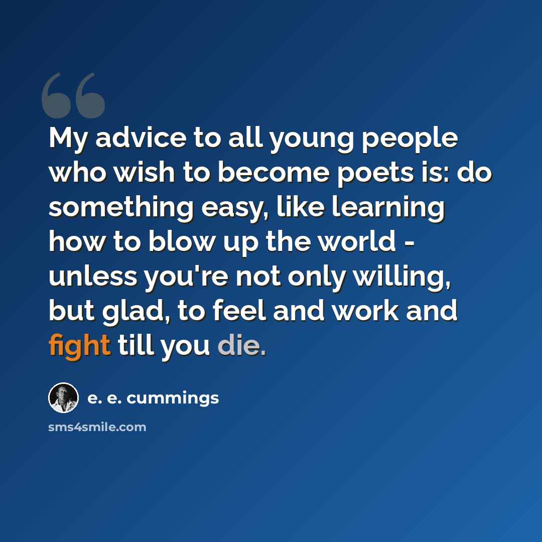 “My advice to all young people who wish to become poets is: do something easy, like learning how to blow up the world - unless you're not only willing, but glad, to feel and work and fight till you die.” quote by e. e. cummings