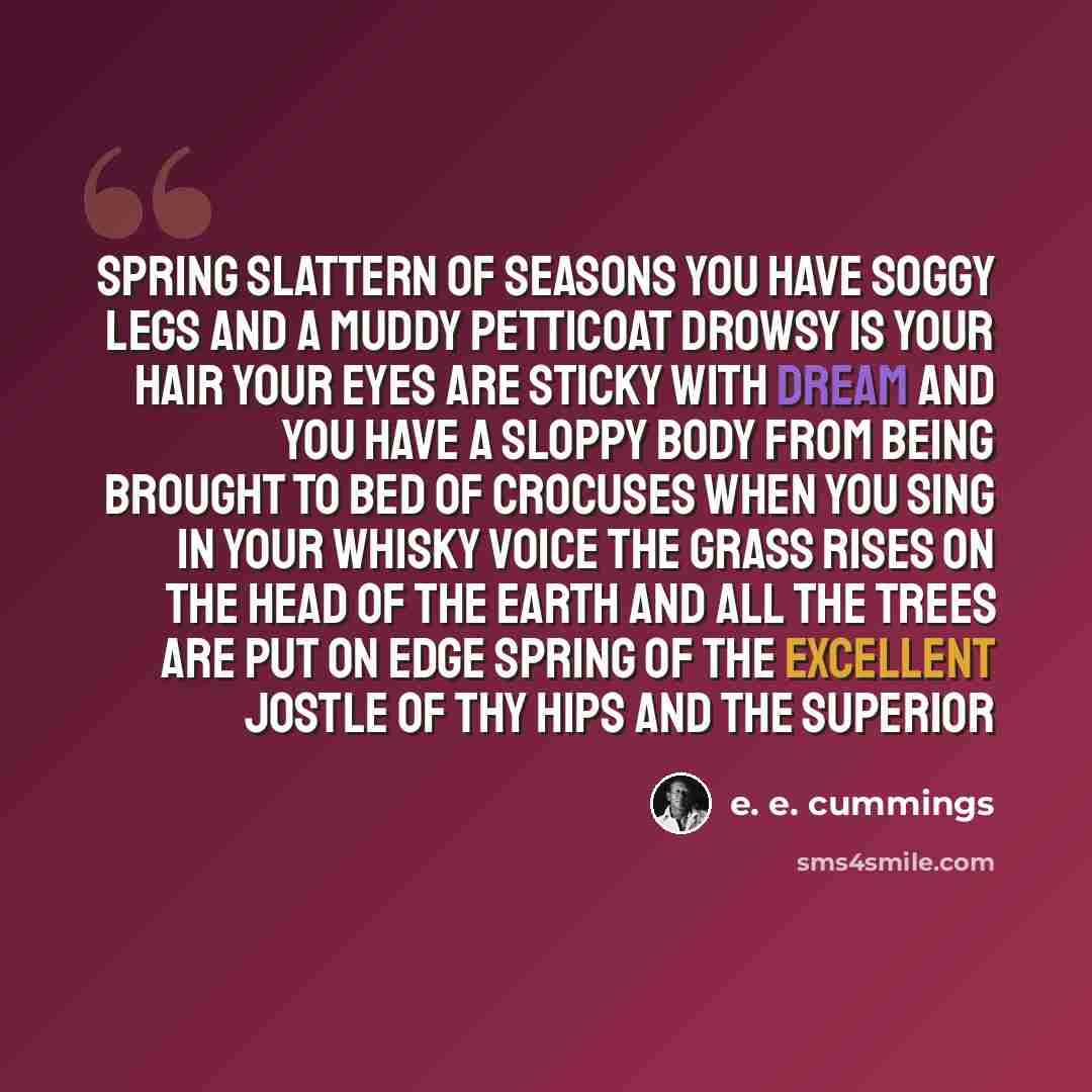 “Spring slattern of seasons you have soggy legs and a muddy petticoat drowsy is your hair your eyes are sticky with dream and you have a sloppy body from being brought to bed of crocuses when you sing in your whisky voice the grass rises on the head of the earth and all the trees are put on edge…” quote by e. e. cummings