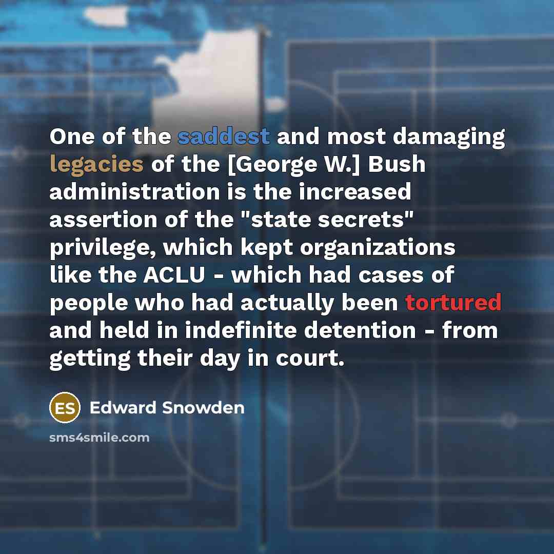 “One of the saddest and most damaging legacies of the [George W.] Bush administration is the increased assertion of the "state secrets" privilege, which kept organizations like the ACLU - which had cases of people who had actually been tortured and held in indefinite detention - from getting their…” quote by Edward Snowden