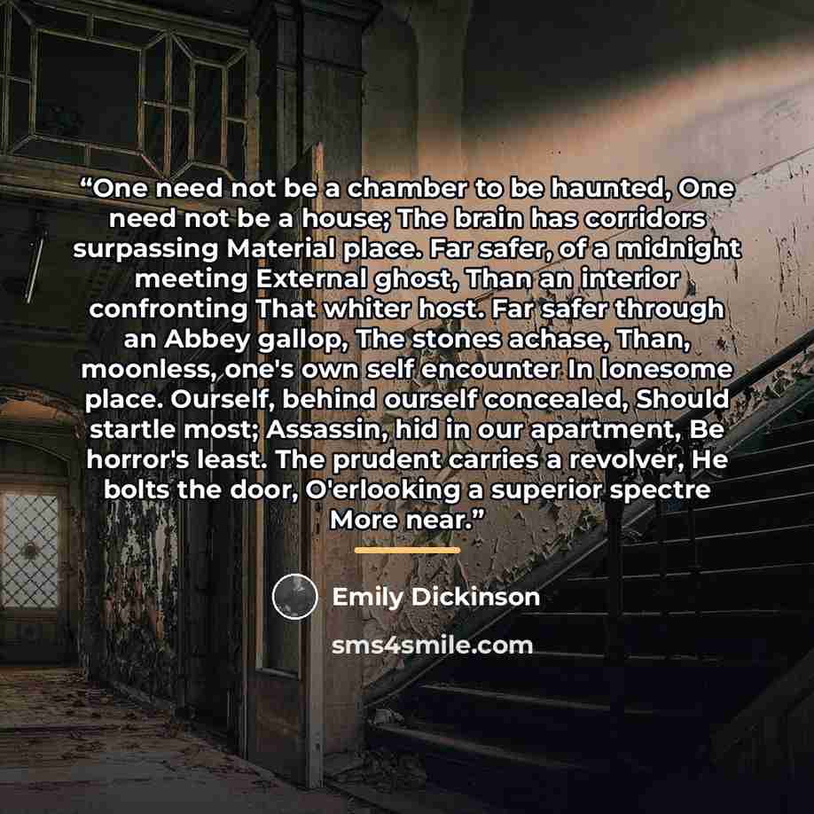 “One need not be a chamber to be haunted, One need not be a house; The brain has corridors surpassing Material place. Far safer, of a midnight meeting External ghost, Than an interior confronting That whiter host. Far safer through an Abbey gallop, The stones achase, Than, moonless, one's own self…” quote by Emily Dickinson