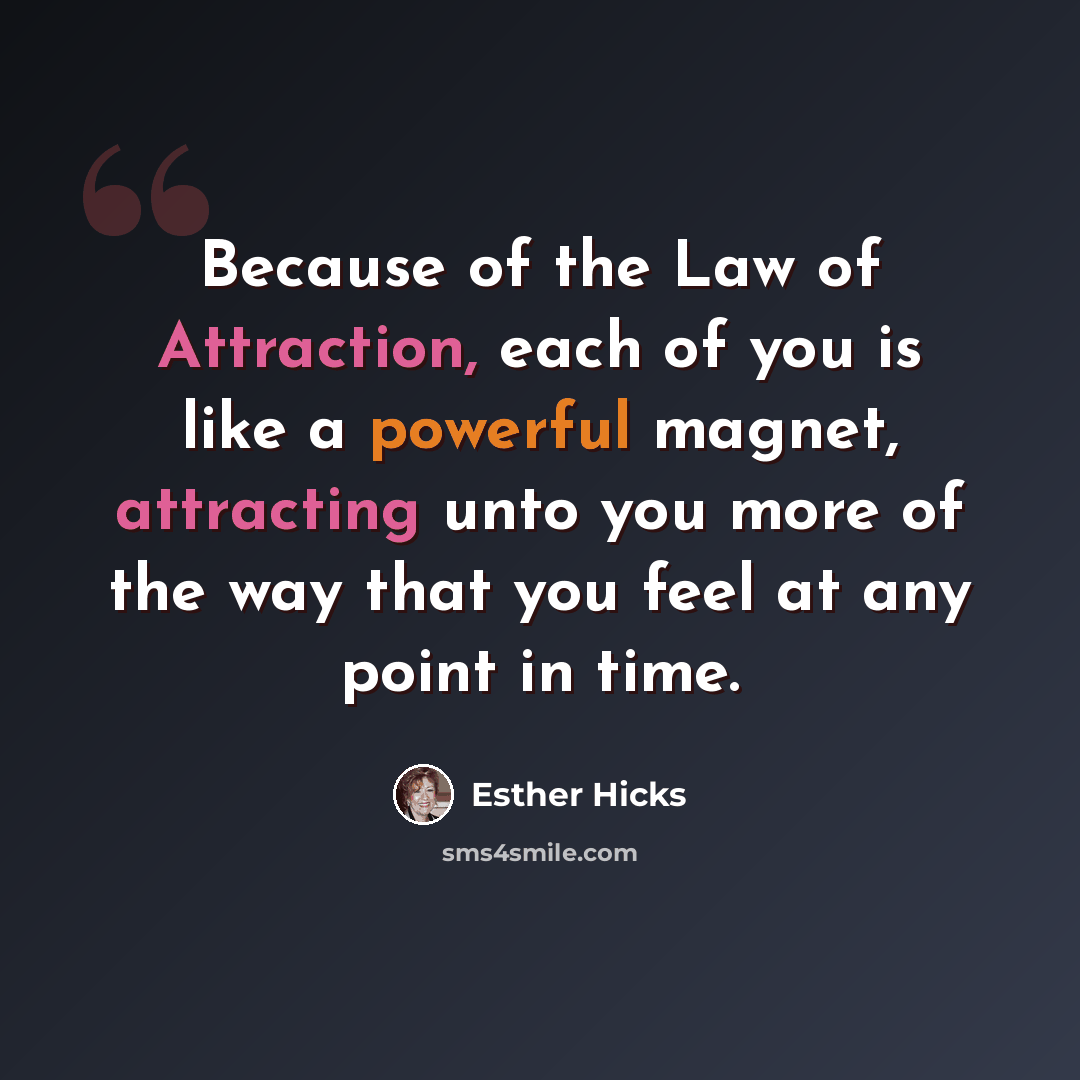 “Because of the Law of Attraction, each of you is like a powerful magnet, attracting unto you more of the way that you feel at any point in time.” quote by Esther Hicks