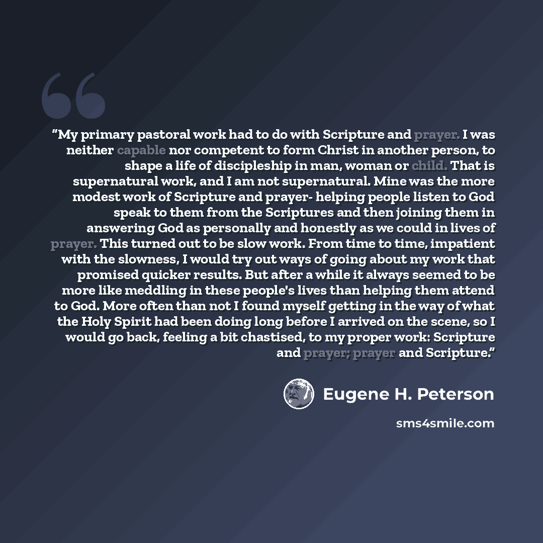 “My primary pastoral work had to do with Scripture and prayer. I was neither capable nor competent to form Christ in another person, to shape a life of discipleship in man, woman or child. That is supernatural work, and I am not supernatural. Mine was the more modest work of Scripture and prayer…” quote by Eugene H. Peterson