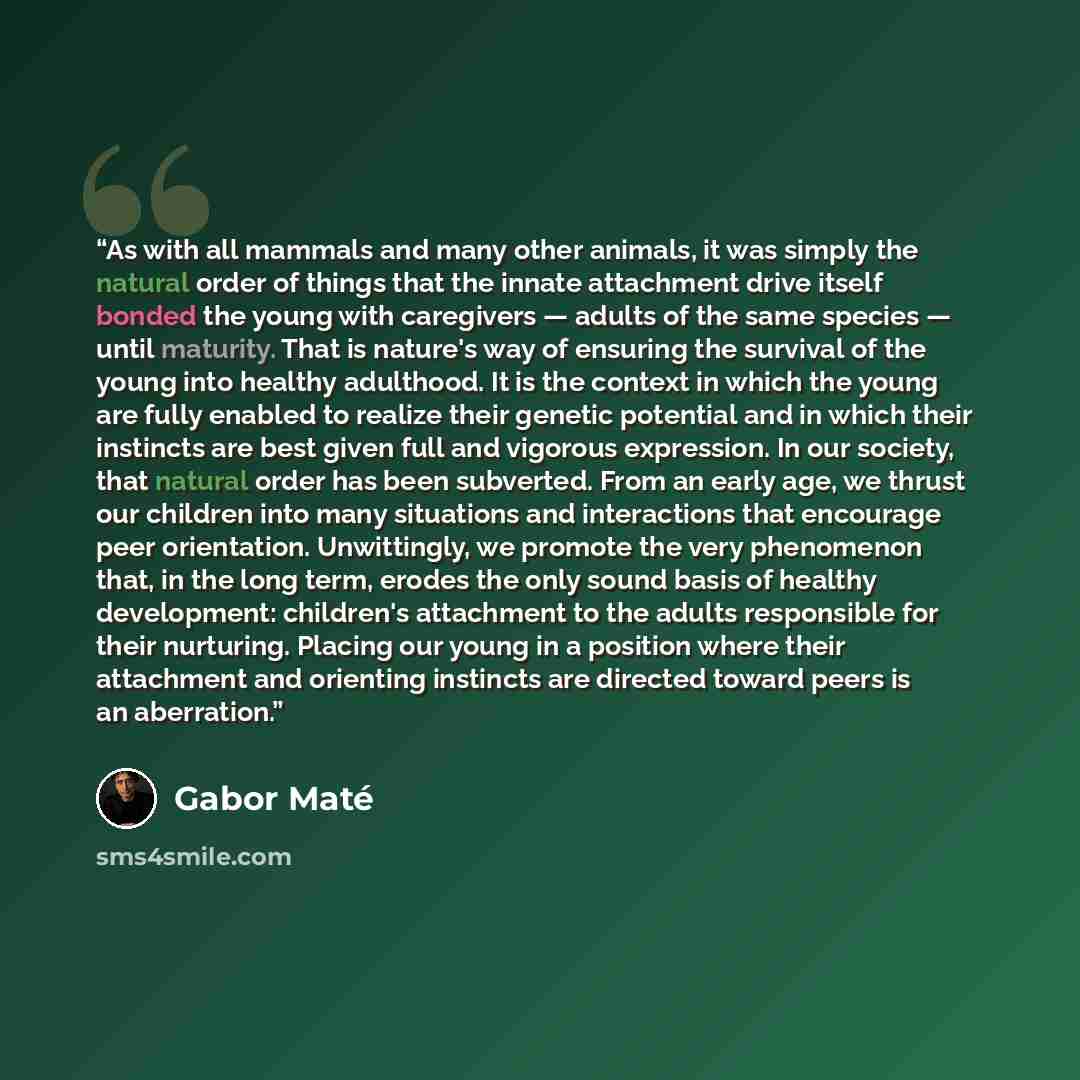 “As with all mammals and many other animals, it was simply the natural order of things that the innate attachment drive itself bonded the young with caregivers — adults of the same species — until maturity. That is nature's way of ensuring the survival of the young into healthy adulthood. It is the…” quote by Gabor Maté