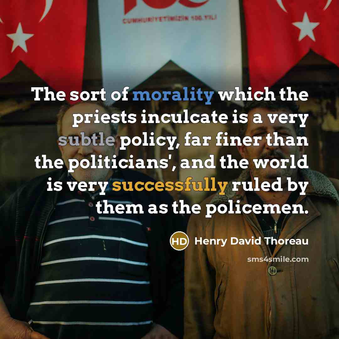 “The sort of morality which the priests inculcate is a very subtle policy, far finer than the politicians', and the world is very successfully ruled by them as the policemen.” quote by Henry David Thoreau