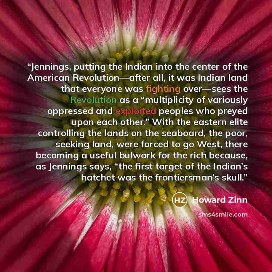 “Jennings, putting the Indian into the center of the American Revolution—after all, it was Indian land that everyone was fighting over—sees the Revolution as a “multiplicity of variously oppressed and exploited peoples who preyed upon each other.” With the eastern elite controlling the lands on the…” quote by Howard Zinn