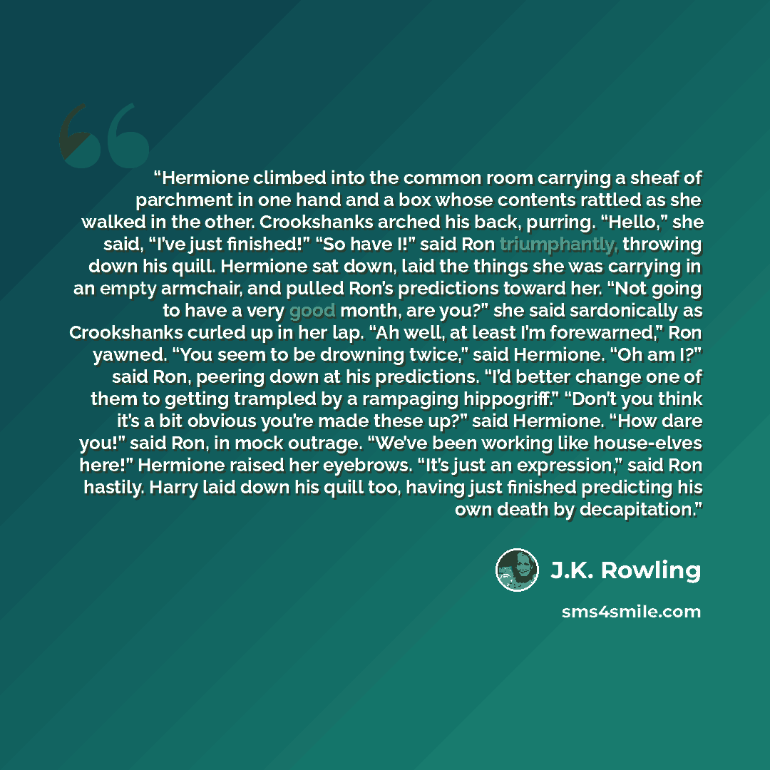 “Hermione climbed into the common room carrying a sheaf of parchment in one hand and a box whose contents rattled as she walked in the other. Crookshanks arched his back, purring. “Hello,” she said, “I’ve just finished!” “So have I!” said Ron triumphantly, throwing down his quill. Hermione sat…” quote by J.K. Rowling