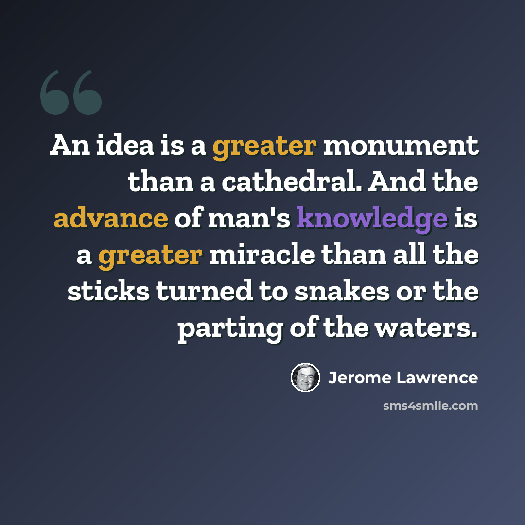“An idea is a greater monument than a cathedral. And the advance of man's knowledge is a greater miracle than all the sticks turned to snakes or the parting of the waters.” quote by Jerome Lawrence