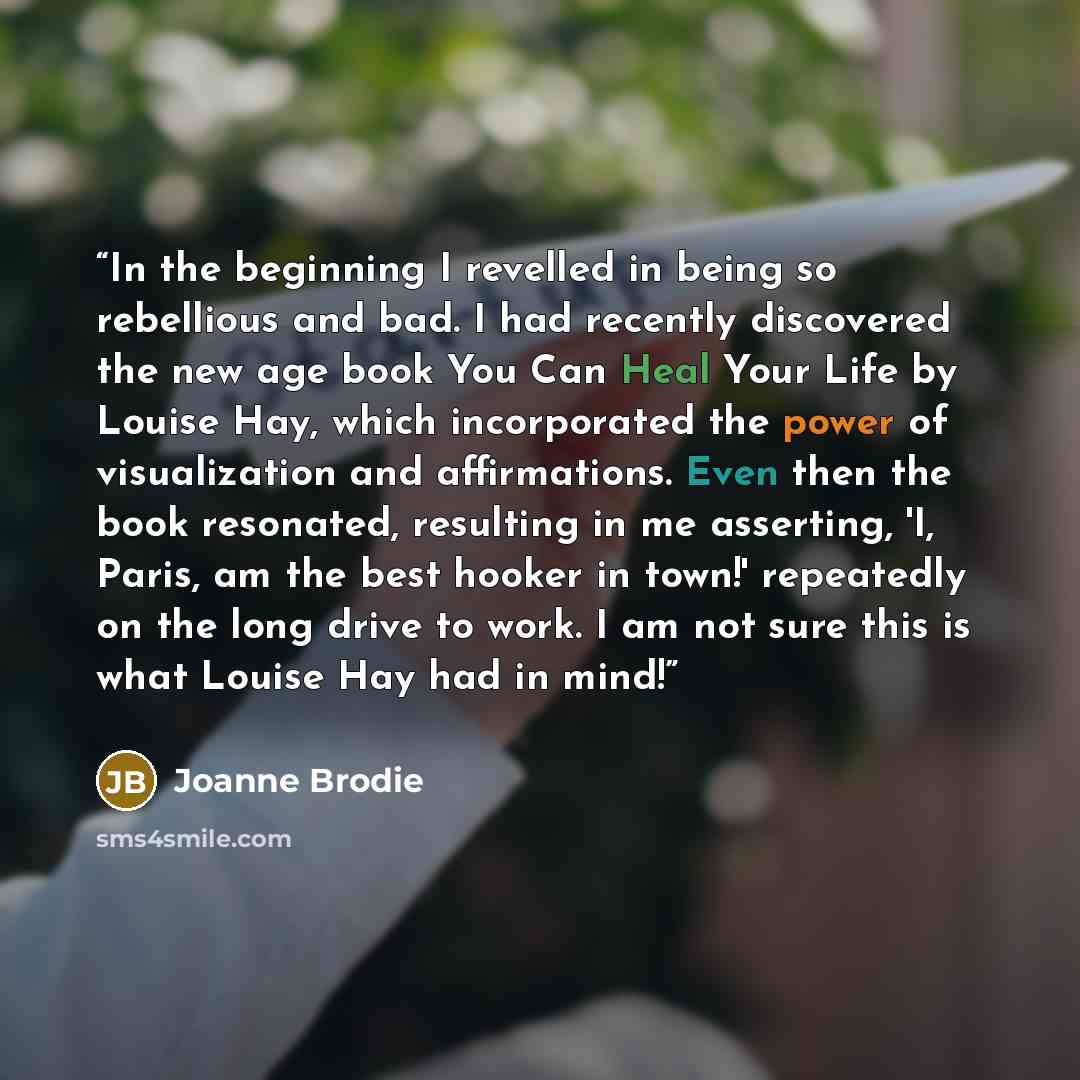 “In the beginning I revelled in being so rebellious and bad. I had recently discovered the new age book You Can Heal Your Life by Louise Hay, which incorporated the power of visualization and affirmations. Even then the book resonated, resulting in me asserting, 'I, Paris, am the best hooker in…” quote by Joanne Brodie