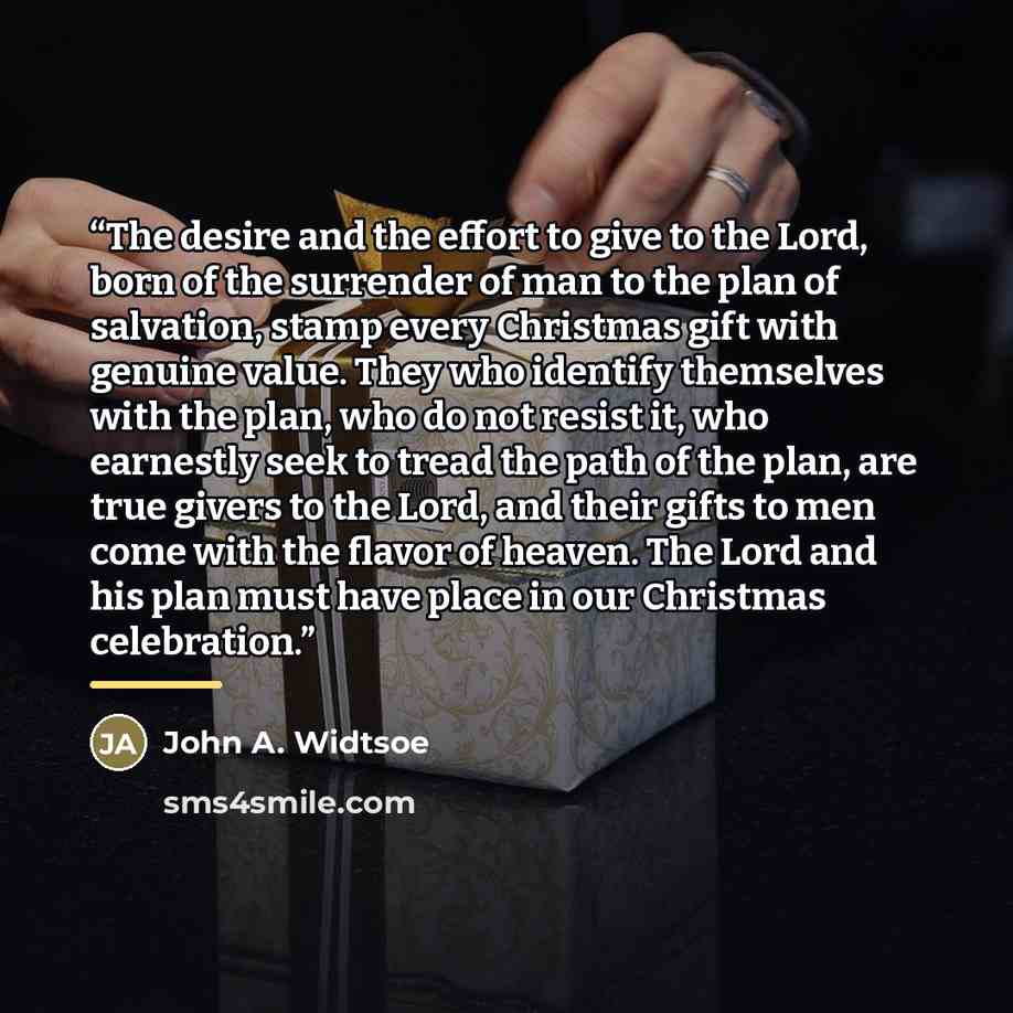 “The desire and the effort to give to the Lord, born of the surrender of man to the plan of salvation, stamp every Christmas gift with genuine value. They who identify themselves with the plan, who do not resist it, who earnestly seek to tread the path of the plan, are true givers to the Lord, and…” quote by John A. Widtsoe