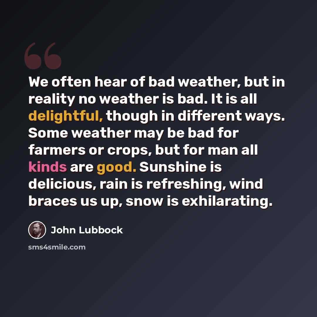 “We often hear of bad weather, but in reality no weather is bad. It is all delightful, though in different ways. Some weather may be bad for farmers or crops, but for man all kinds are good. Sunshine is delicious, rain is refreshing, wind braces us up, snow is exhilarating.” quote by John Lubbock