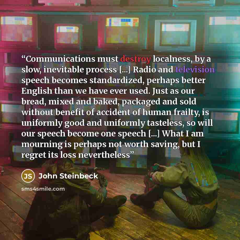 “Communications must destroy localness, by a slow, inevitable process [...] Radio and television speech becomes standardized, perhaps better English than we have ever used. Just as our bread, mixed and baked, packaged and sold without benefit of accident of human frailty, is uniformly good and…” quote by John Steinbeck