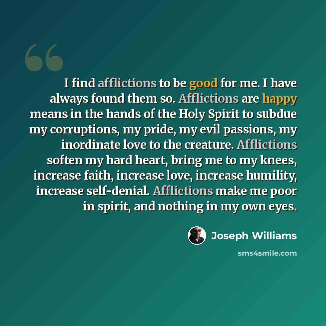 “I find afflictions to be good for me. I have always found them so. Afflictions are happy means in the hands of the Holy Spirit to subdue my corruptions, my pride, my evil passions, my inordinate love to the creature. Afflictions soften my hard heart, bring me to my knees, increase faith, increase…” quote by Joseph Williams