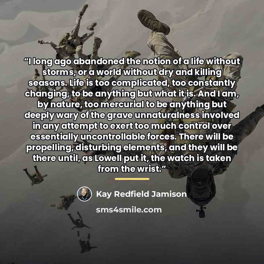 “I long ago abandoned the notion of a life without storms, or a world without dry and killing seasons. Life is too complicated, too constantly changing, to be anything but what it is. And I am, by nature, too mercurial to be anything but deeply wary of the grave unnaturalness involved in any…” quote by Kay Redfield Jamison