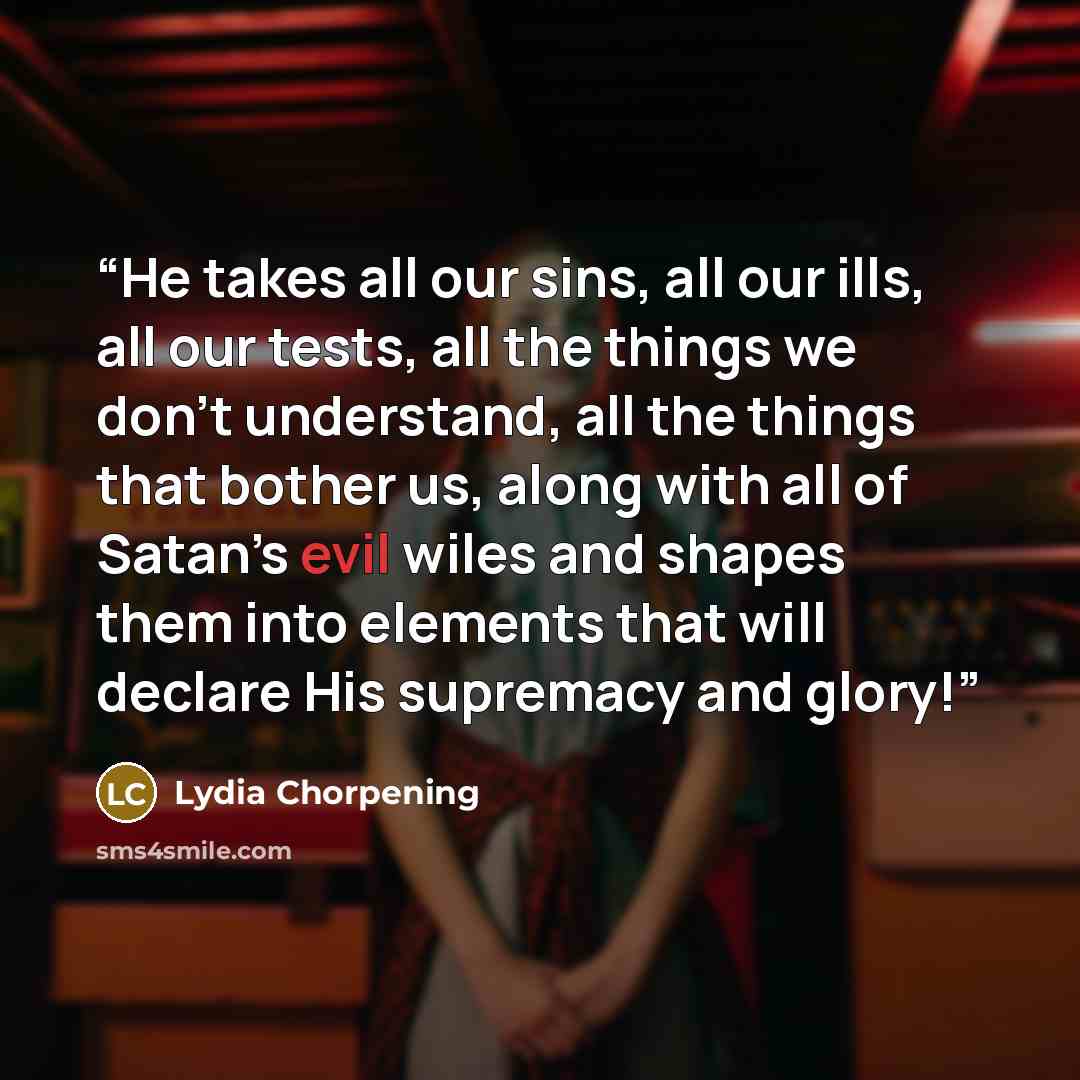 “He takes all our sins, all our ills, all our tests, all the things we don’t understand, all the things that bother us, along with all of Satan’s evil wiles and shapes them into elements that will declare His supremacy and glory!” quote by Lydia Chorpening