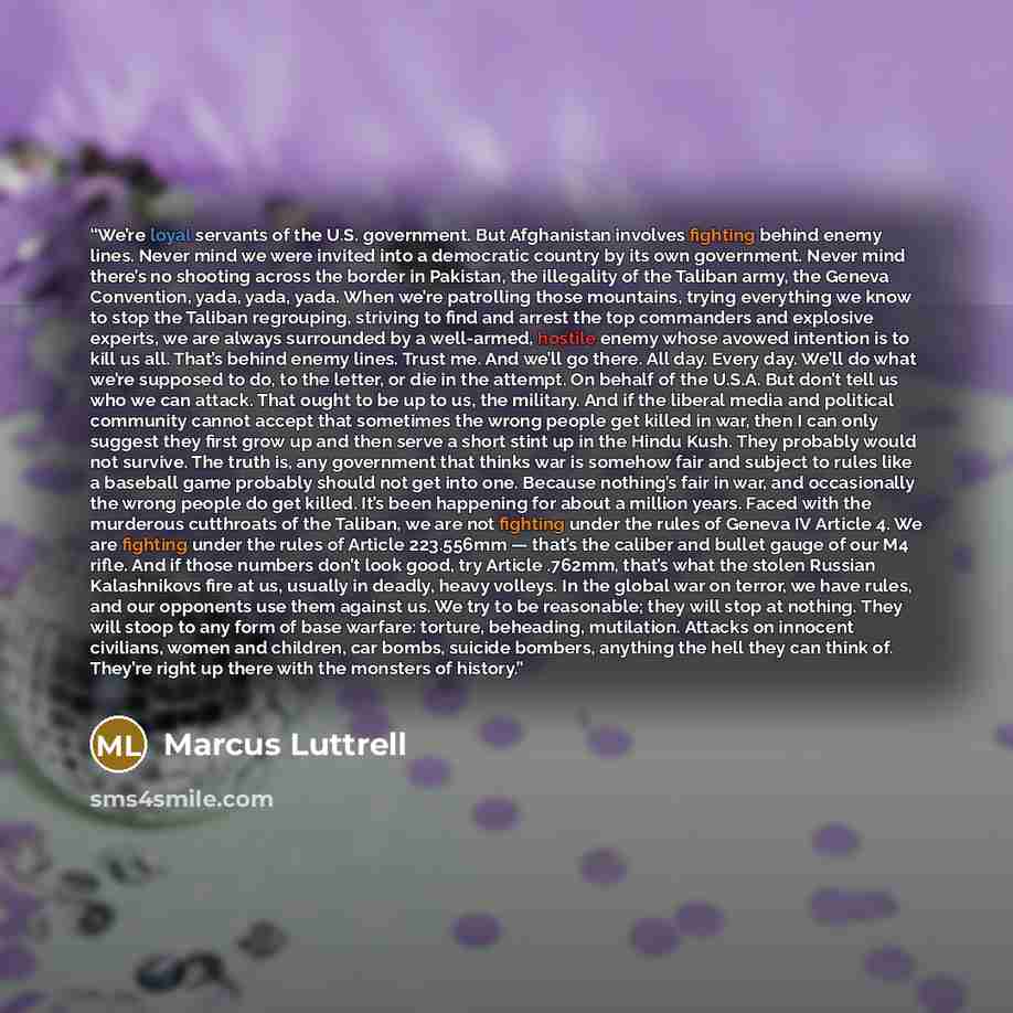 “We’re loyal servants of the U.S. government. But Afghanistan involves fighting behind enemy lines. Never mind we were invited into a democratic country by its own government. Never mind there’s no shooting across the border in Pakistan, the illegality of the Taliban army, the Geneva Convention…” quote by Marcus Luttrell