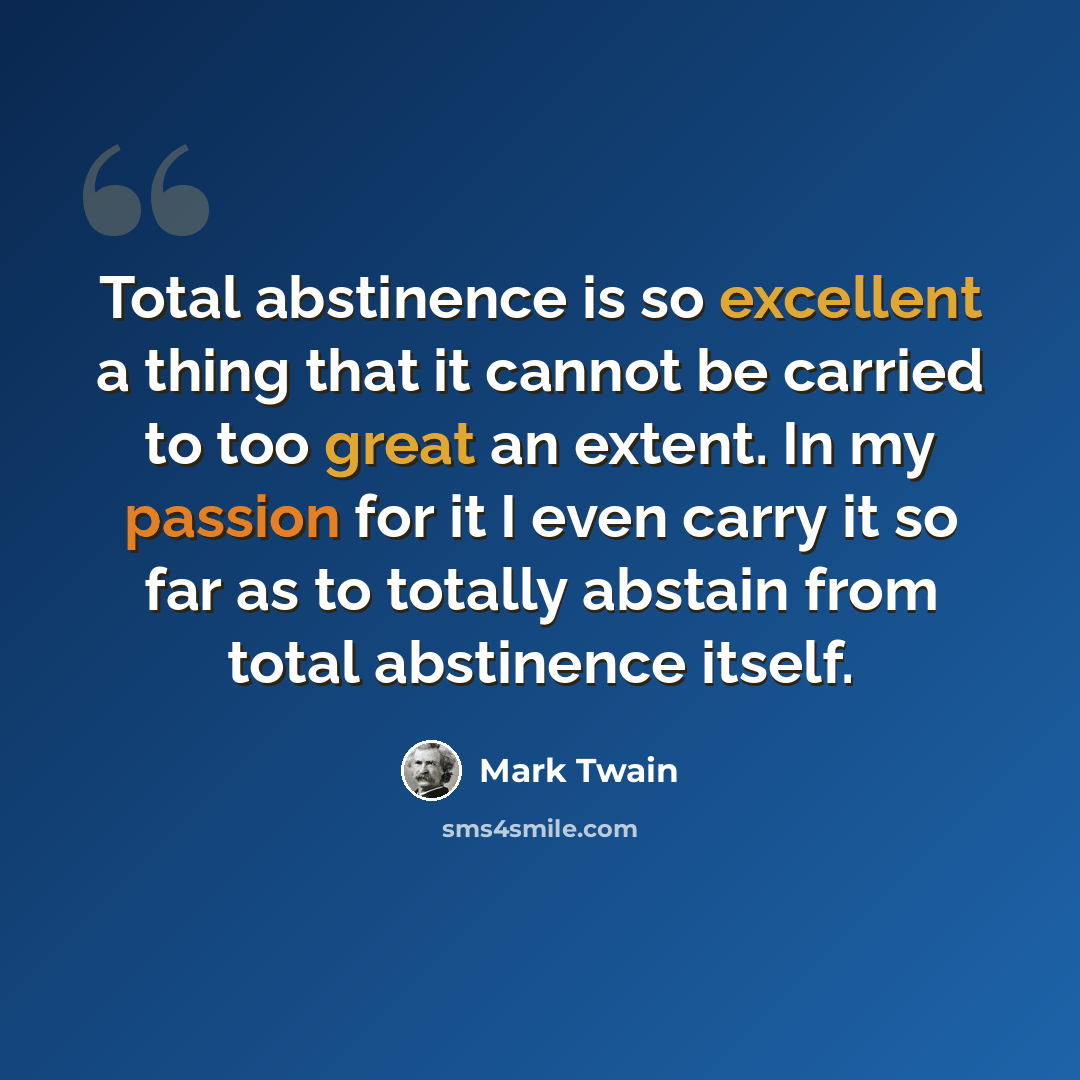 “Total abstinence is so excellent a thing that it cannot be carried to too great an extent. In my passion for it I even carry it so far as to totally abstain from total abstinence itself.” quote by Mark Twain