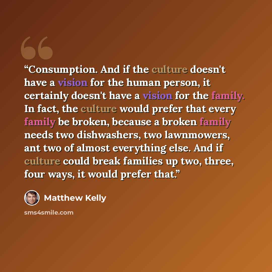 “Consumption. And if the culture doesn't have a vision for the human person, it certainly doesn't have a vision for the family. In fact, the culture would prefer that every family be broken, because a broken family needs two dishwashers, two lawnmowers, ant two of almost everything else. And if…” quote by Matthew Kelly