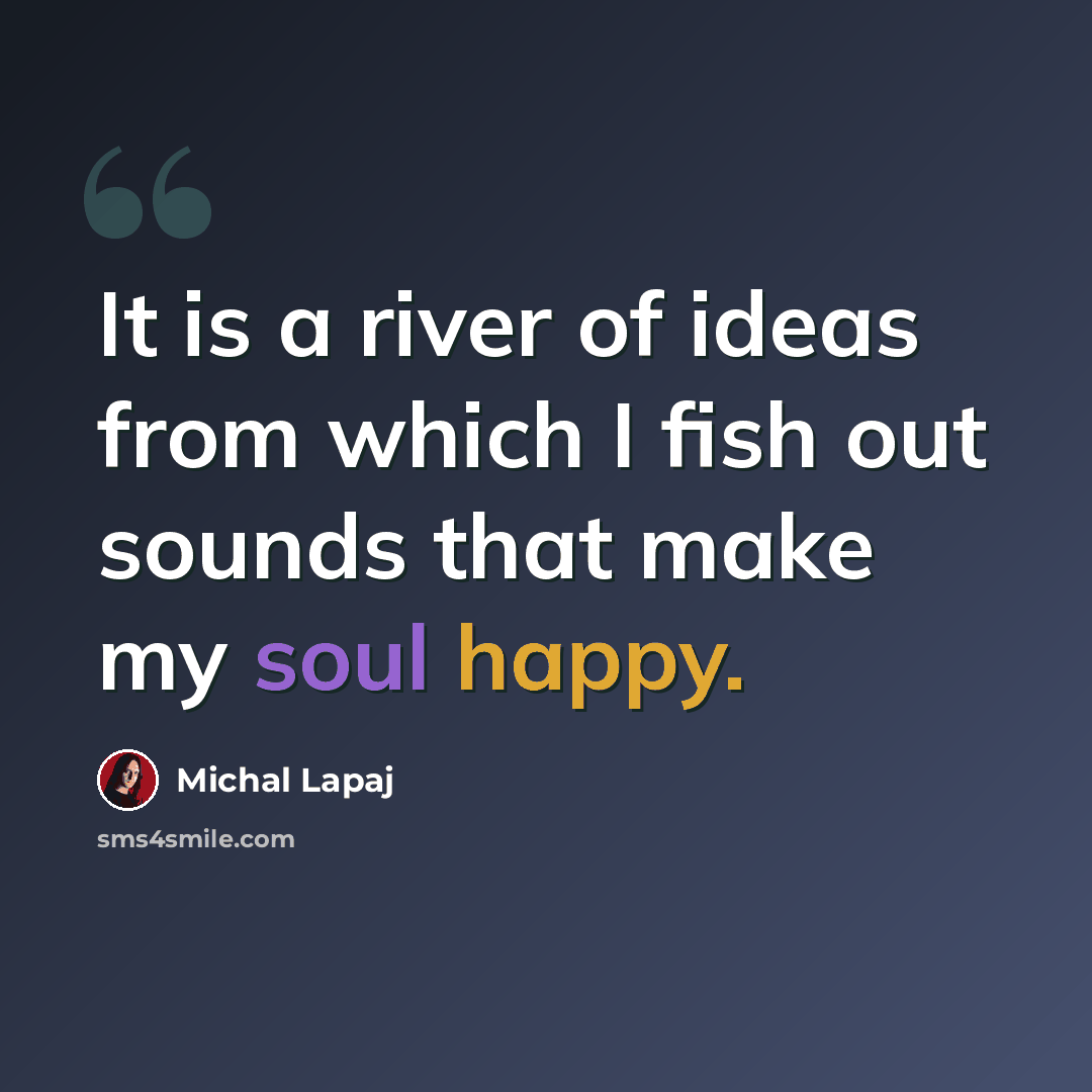 “It is a river of ideas from which I fish out sounds that make my soul happy.” quote by Michal Lapaj