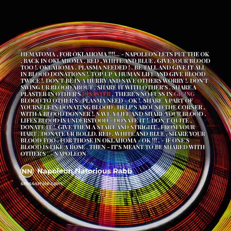 “HEMATOMA , FOR OKLAHOMA !!!!... - NAPOLEON LETS PUT THE OK , BACK IN OKLAHOMA . RED , WHITE AND BLUE , GIVE YOUR BLOOD TOO !. OKLAHOMA , PLASMA NEEDED ! . BE TALL AND GIVE IT ALL IN BLOOD DONATIONS !. TOP UP A HUMAN LIFE AND GIVE BLOOD TWICE !. DON'T BE IN A HURRY AND SAVE OTHERS WORRY !. DON'T…” quote by Napoleon Natorious Rabb