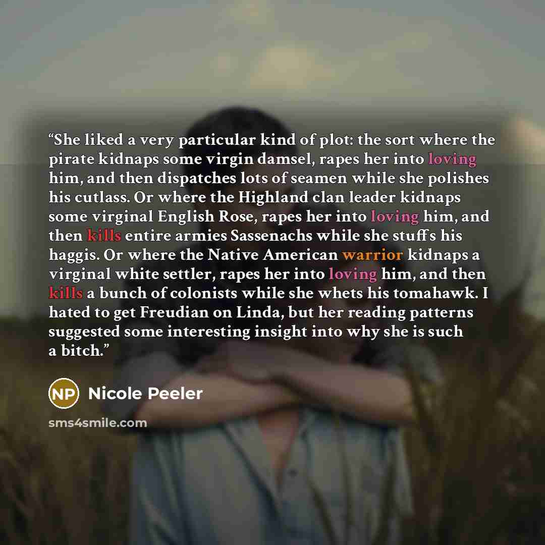 “She liked a very particular kind of plot: the sort where the pirate kidnaps some virgin damsel, rapes her into loving him, and then dispatches lots of seamen while she polishes his cutlass. Or where the Highland clan leader kidnaps some virginal English Rose, rapes her into loving him, and then…” quote by Nicole Peeler