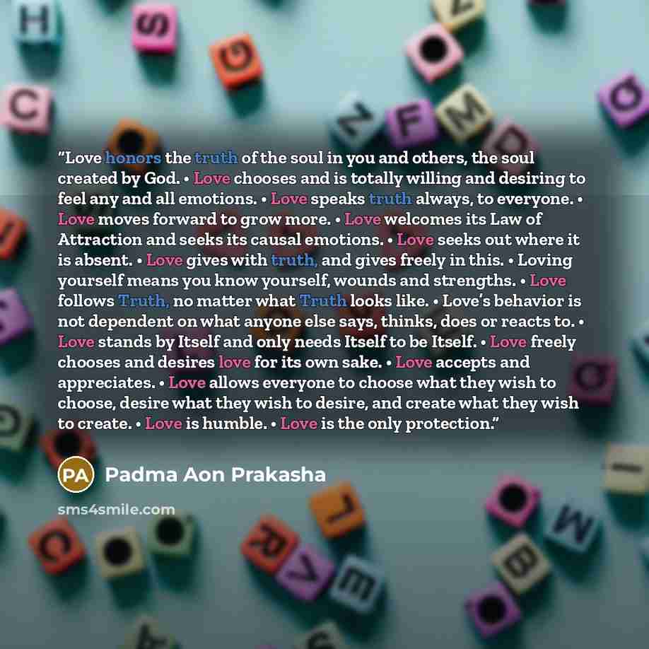 “Love honors the truth of the soul in you and others, the soul created by God. • Love chooses and is totally willing and desiring to feel any and all emotions. • Love speaks truth always, to everyone. • Love moves forward to grow more. • Love welcomes its Law of Attraction and seeks its causal…” quote by Padma Aon Prakasha