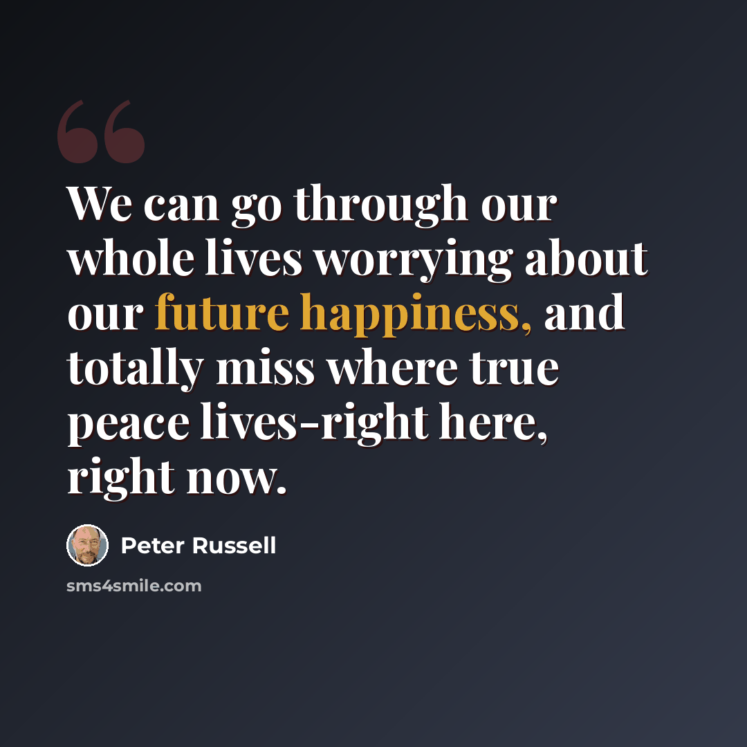 “We can go through our whole lives worrying about our future happiness, and totally miss where true peace lives-right here, right now.” quote by Peter Russell