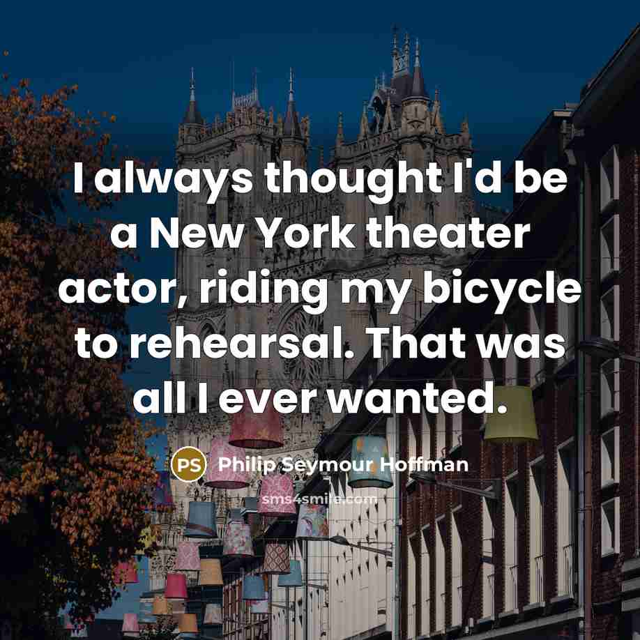 “I always thought I'd be a New York theater actor, riding my bicycle to rehearsal. That was all I ever wanted.” quote by Philip Seymour Hoffman