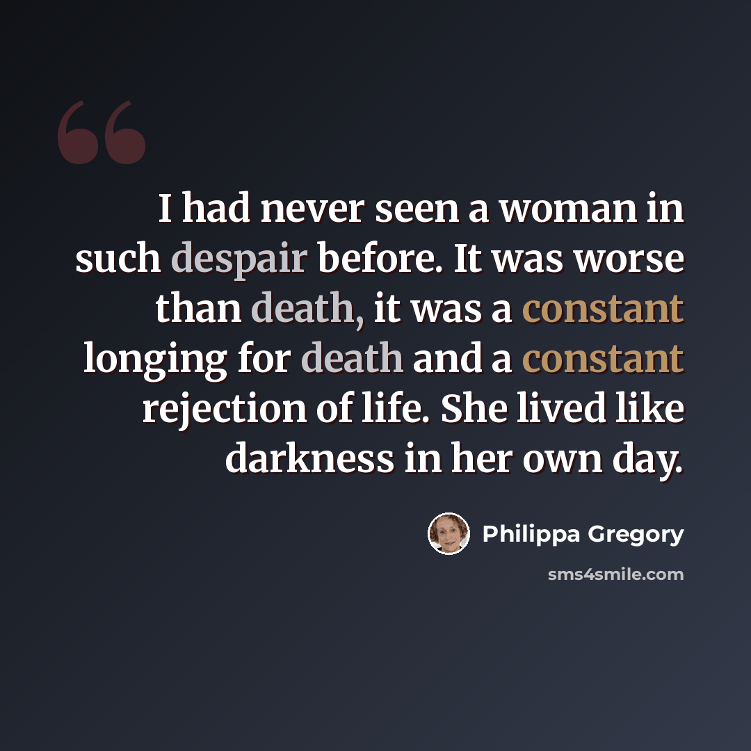 “I had never seen a woman in such despair before. It was worse than death, it was a constant longing for death and a constant rejection of life. She lived like darkness in her own day.” quote by Philippa Gregory