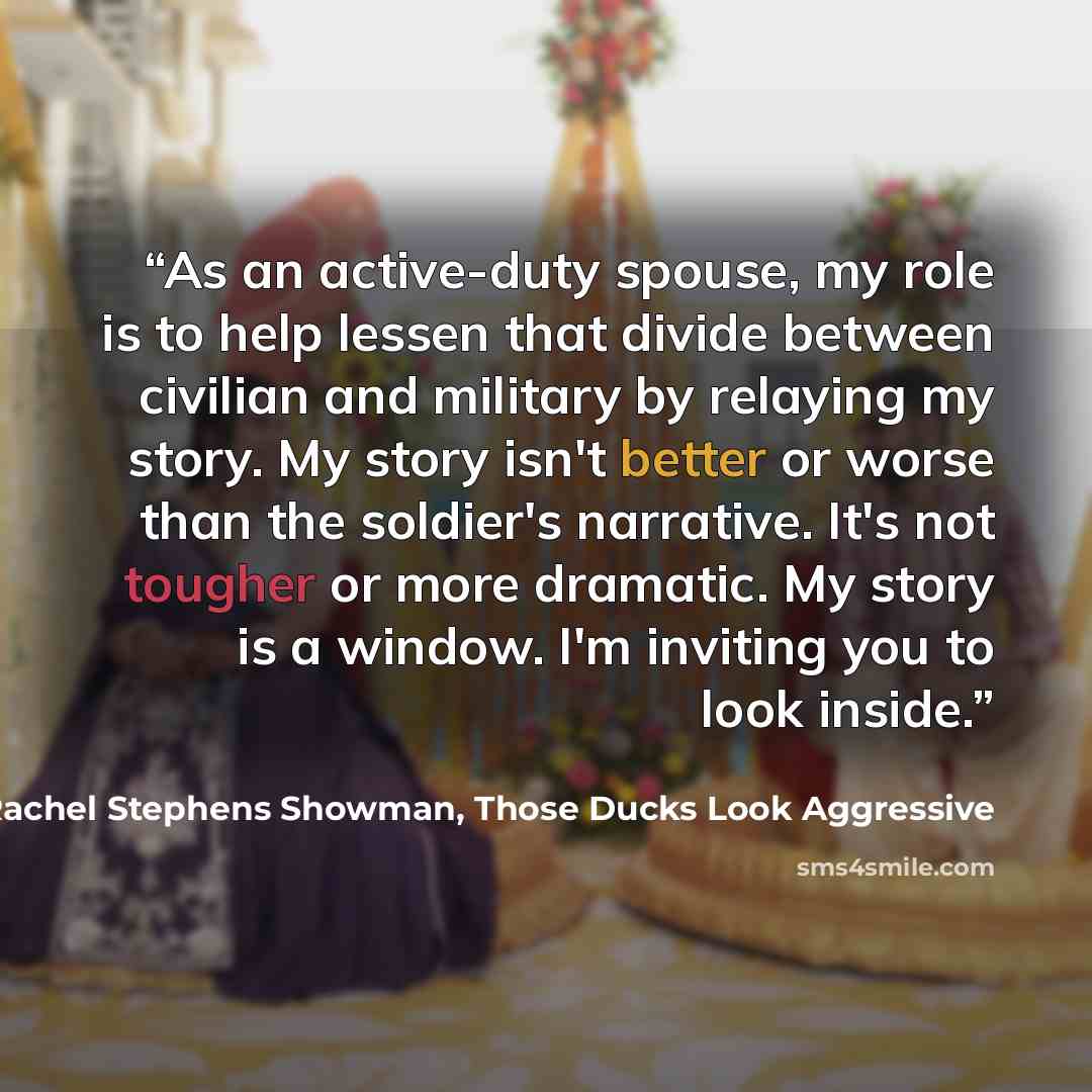 “As an active-duty spouse, my role is to help lessen that divide between civilian and military by relaying my story. My story isn't better or worse than the soldier's narrative. It's not tougher or more dramatic. My story is a window. I'm inviting you to look inside.” quote by Rachel Stephens Showman, Those Ducks Look Aggressive