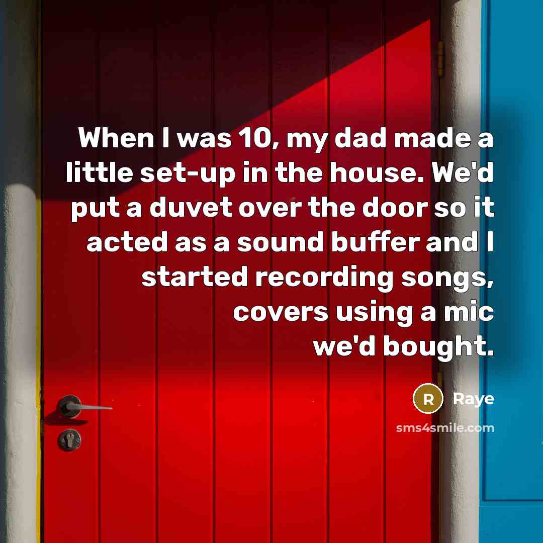 “When I was 10, my dad made a little set-up in the house. We'd put a duvet over the door so it acted as a sound buffer and I started recording songs, covers using a mic we'd bought.” quote by Raye