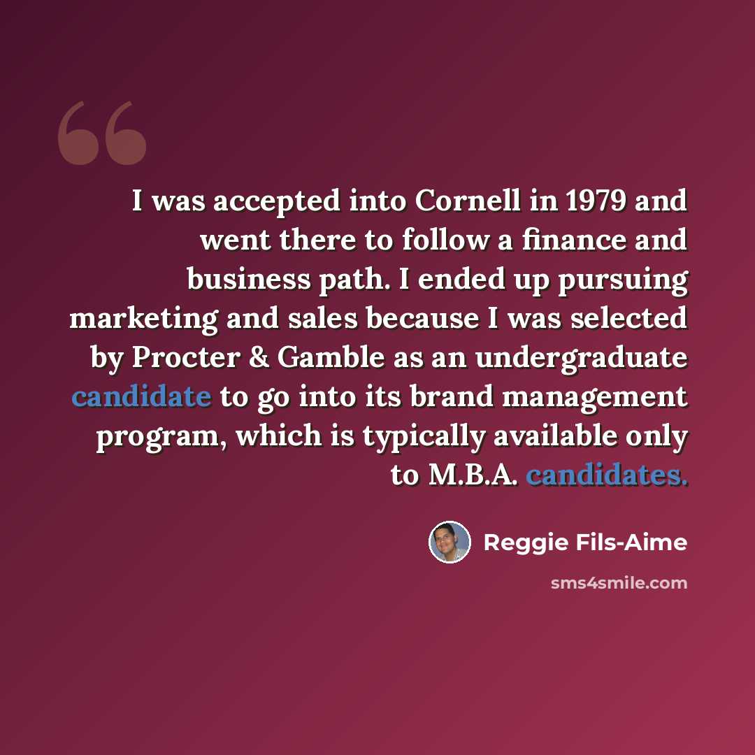 “I was accepted into Cornell in 1979 and went there to follow a finance and business path. I ended up pursuing marketing and sales because I was selected by Procter & Gamble as an undergraduate candidate to go into its brand management program, which is typically available only to M.B.A. candidates.” quote by Reggie Fils-Aime