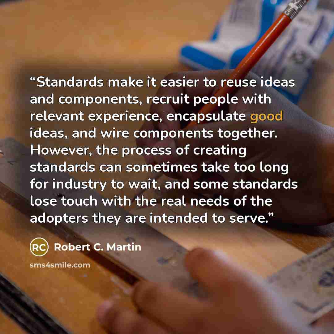 “Standards make it easier to reuse ideas and components, recruit people with relevant experience, encapsulate good ideas, and wire components together. However, the process of creating standards can sometimes take too long for industry to wait, and some standards lose touch with the real needs of…” quote by Robert C. Martin
