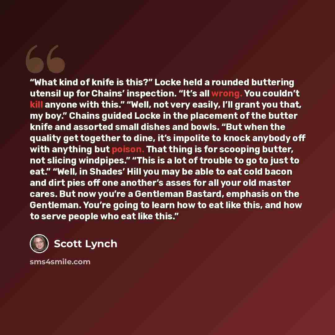 “What kind of knife is this?” Locke held a rounded buttering utensil up for Chains’ inspection. “It’s all wrong. You couldn’t kill anyone with this.” “Well, not very easily, I’ll grant you that, my boy.” Chains guided Locke in the placement of the butter knife and assorted small dishes and bowls…” quote by Scott Lynch