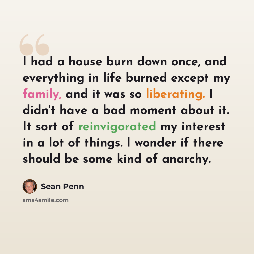 “I had a house burn down once, and everything in life burned except my family, and it was so liberating. I didn't have a bad moment about it. It sort of reinvigorated my interest in a lot of things. I wonder if there should be some kind of anarchy.” quote by Sean Penn