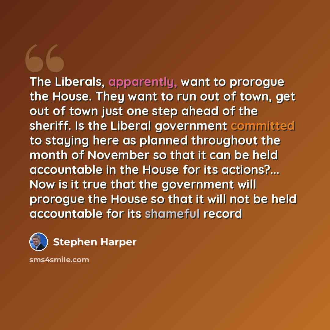 “The Liberals, apparently, want to prorogue the House. They want to run out of town, get out of town just one step ahead of the sheriff. Is the Liberal government committed to staying here as planned throughout the month of November so that it can be held accountable in the House for its…” quote by Stephen Harper