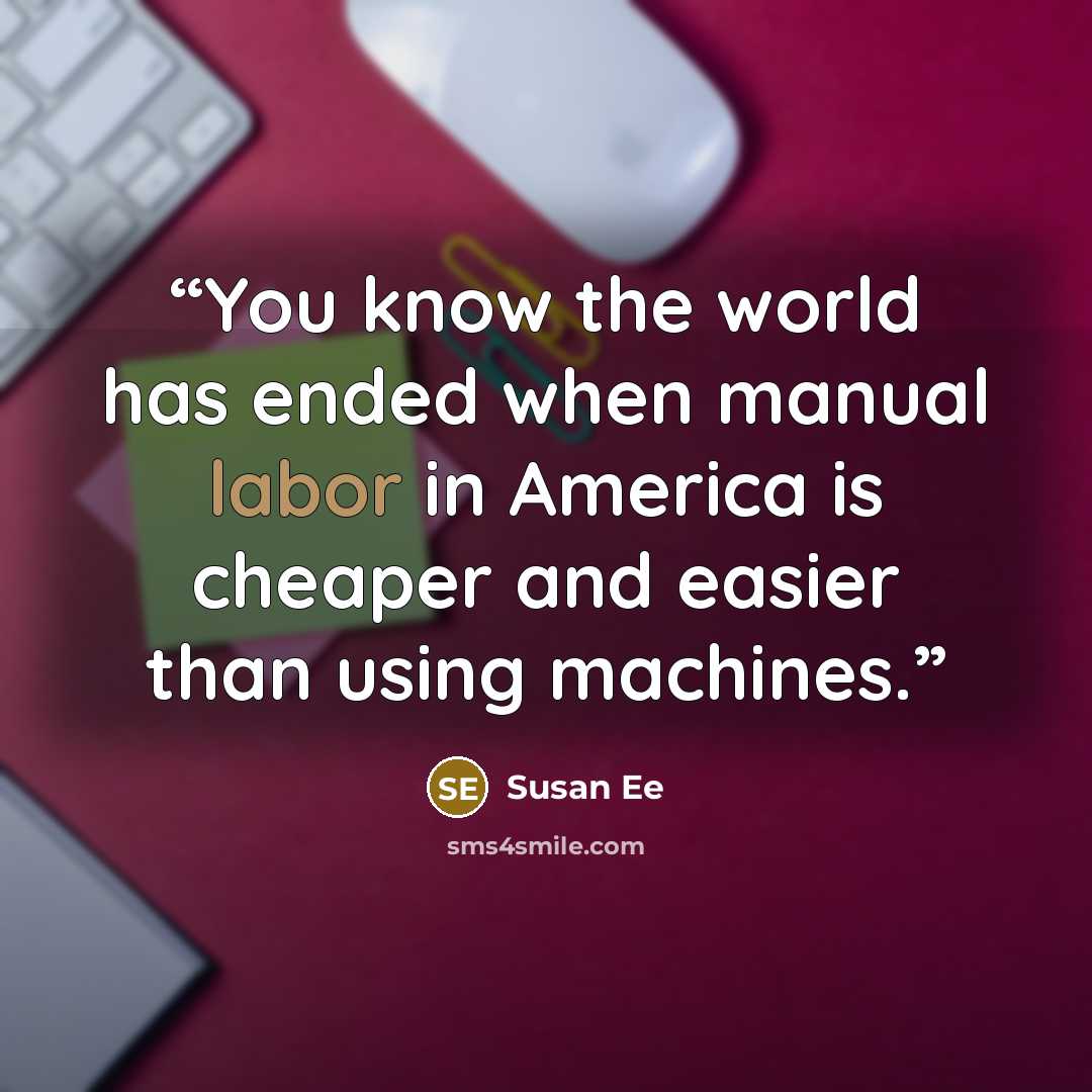 “You know the world has ended when manual labor in America is cheaper and easier than using machines.” quote by Susan Ee
