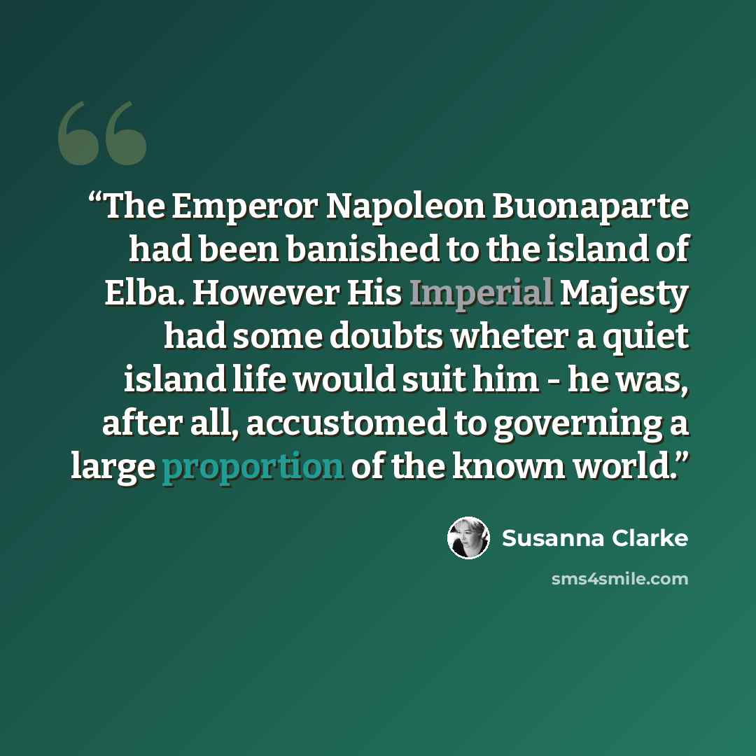 “The Emperor Napoleon Buonaparte had been banished to the island of Elba. However His Imperial Majesty had some doubts wheter a quiet island life would suit him - he was, after all, accustomed to governing a large proportion of the known world.” quote by Susanna Clarke