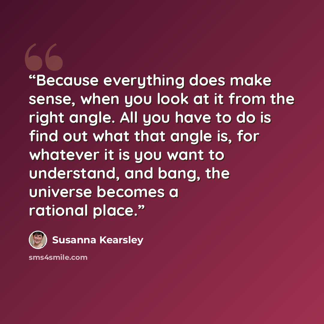 “Because everything does make sense, when you look at it from the right angle. All you have to do is find out what that angle is, for whatever it is you want to understand, and bang, the universe becomes a rational place.” quote by Susanna Kearsley