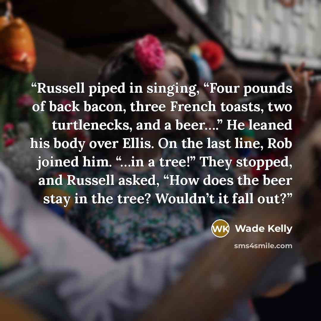 “Russell piped in singing, “Four pounds of back bacon, three French toasts, two turtlenecks, and a beer….” He leaned his body over Ellis. On the last line, Rob joined him. “…in a tree!” They stopped, and Russell asked, “How does the beer stay in the tree? Wouldn’t it fall out?” quote by Wade Kelly