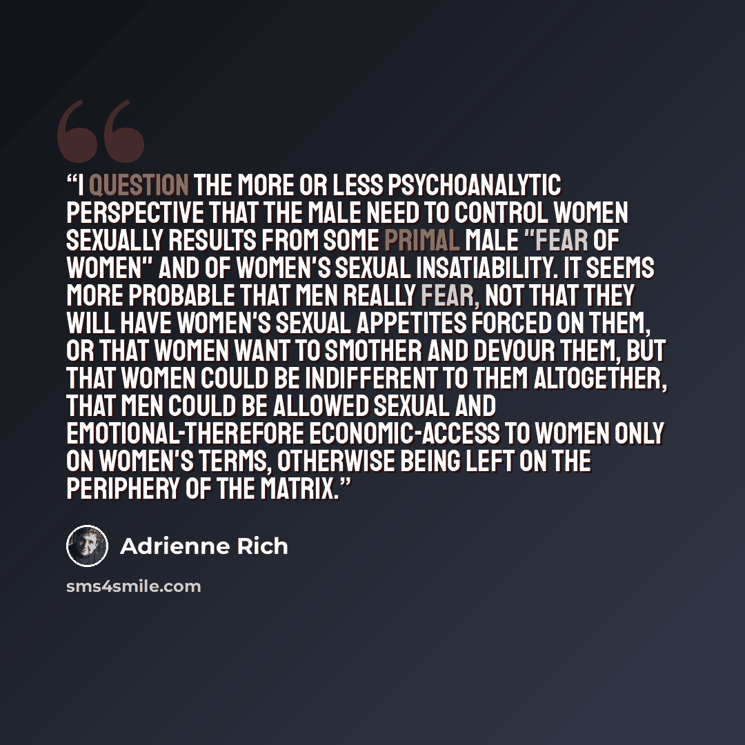 “I question the more or less psychoanalytic perspective that the male need to control women sexually results from some primal male "fear of women" and of women's sexual insatiability. It seems more probable that men really fear, not that they will have women's sexual appetites forced on them, or…” quote by Adrienne Rich