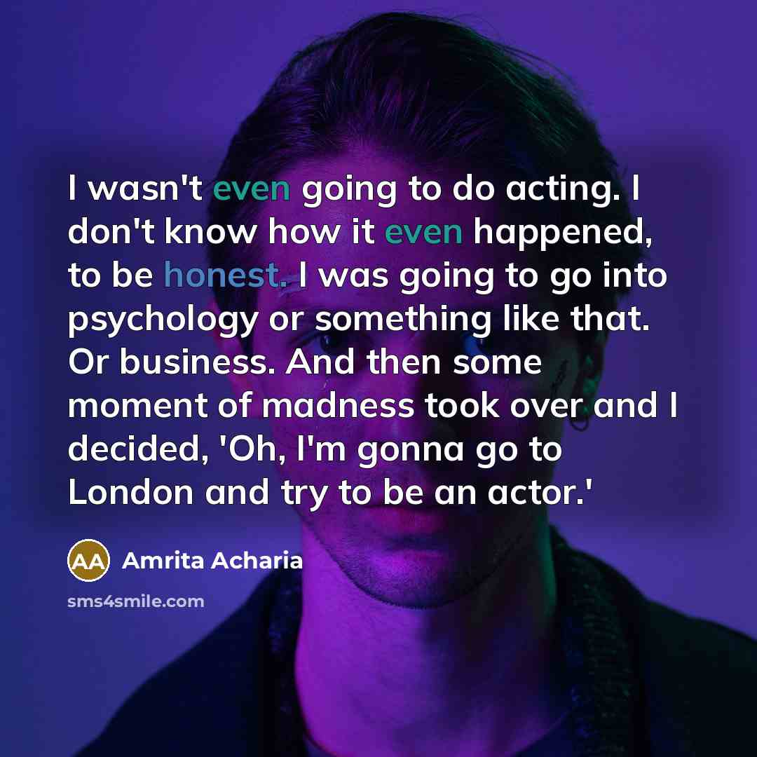 “I wasn't even going to do acting. I don't know how it even happened, to be honest. I was going to go into psychology or something like that. Or business. And then some moment of madness took over and I decided, 'Oh, I'm gonna go to London and try to be an actor.'” quote by Amrita Acharia