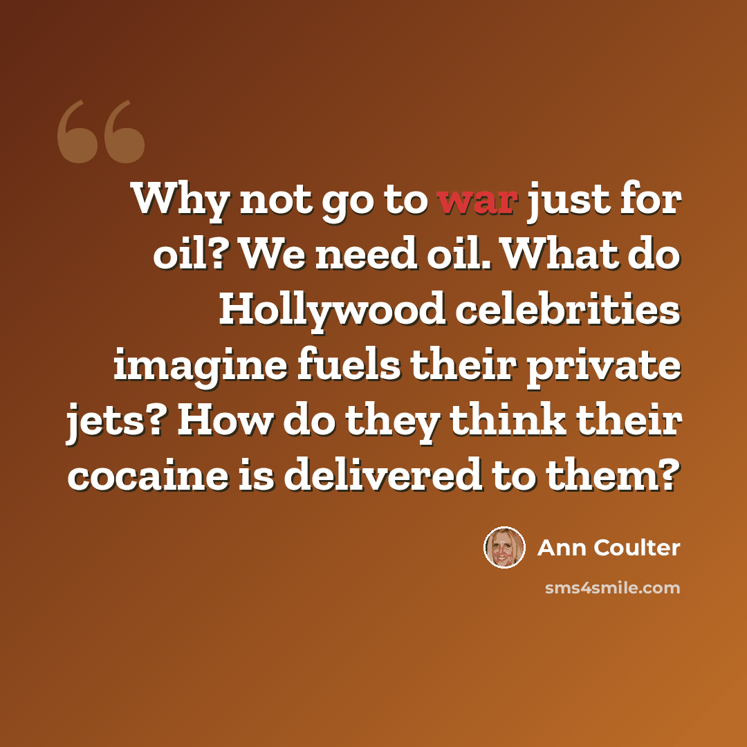 “Why not go to war just for oil? We need oil. What do Hollywood celebrities imagine fuels their private jets? How do they think their cocaine is delivered to them?” quote by Ann Coulter