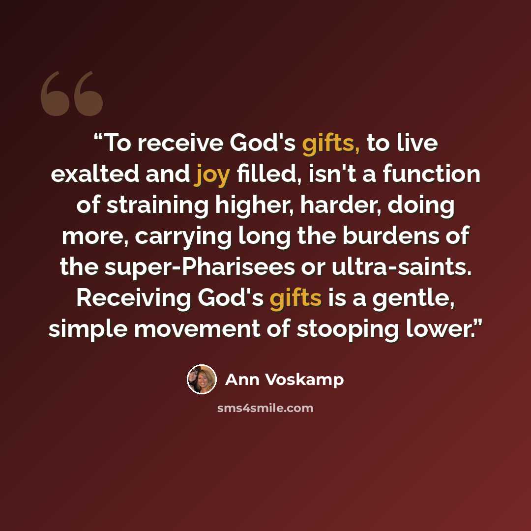 “To receive God's gifts, to live exalted and joy filled, isn't a function of straining higher, harder, doing more, carrying long the burdens of the super-Pharisees or ultra-saints. Receiving God's gifts is a gentle, simple movement of stooping lower.” quote by Ann Voskamp